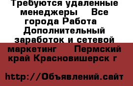 Требуются удаленные менеджеры  - Все города Работа » Дополнительный заработок и сетевой маркетинг   . Пермский край,Красновишерск г.